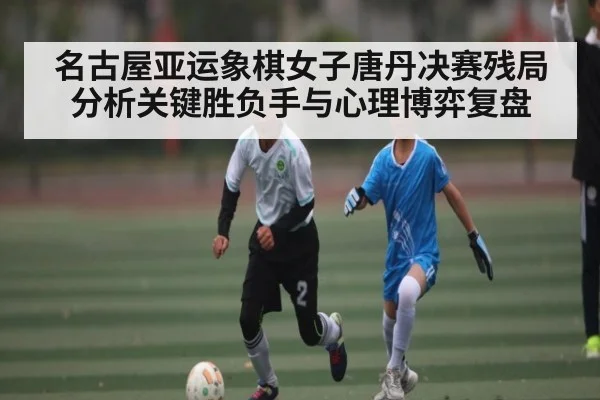名古屋亚运象棋女子唐丹决赛残局分析关键胜负手与心理博弈复盘