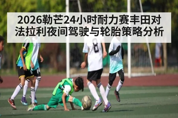 2026勒芒24小时耐力赛丰田对法拉利夜间驾驶与轮胎策略分析